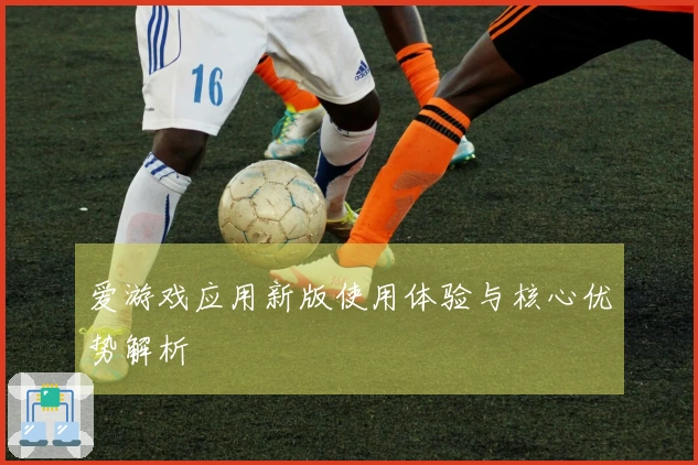 爱游戏应用新版使用体验与核心优势解析