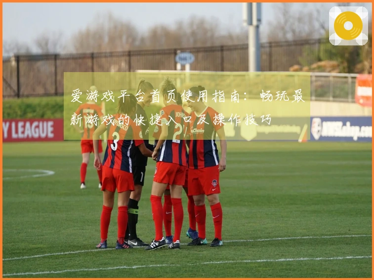 爱游戏平台首页使用指南：畅玩最新游戏的快捷入口及操作技巧